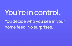 You're in control. You decide who you see in your home feed. No surprises.