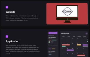 Host a website on your own computer or server through our VPN under your dedicated IP (that we provide you) without risking an attack or opening port 80/443

Host an application like WHMCS, Cloud Hosting, Game Streaming, etc. on your own computer or server through our VPN under your dedicated IP (that we provide you) without risking an attack or opening any ports on your home/business network