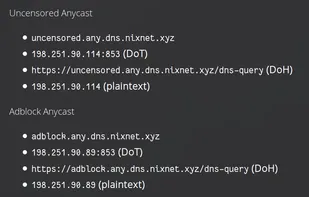 Uncensored Anycast
- uncensored.any.dns.nixnet.xyz
- 198.251.90.114:853 (DoT)
- https://uncensored.any.dns.nixnet.xyz/dns-query (DoH)
- 198.251.90.114 (plaintext)

Adblock Anycast
- adblock.any.dns.nixnet.xyz
- 198.251.90.89:853 (DoT)
- https://adblock.any.dns.nixnet.xyz/dns-query (DoH)
- 198.251.90.89 (plaintext)