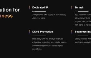 Dedicated IP?
You get your own public IP that nobody else ever uses.

Tunnel
You can host a website, application, or game server (yes, that includes Minecraft) on your own hardware without messing with ports or risking an attack.

DDoS Protection
Rest easy with our always-on DDoS mitigation, protecting your digital assets and ensuring smooth, uninterrupted operations.