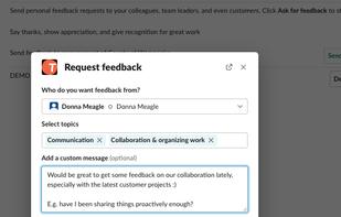 Individuals are automatically reminded to request feedback from relevant people.
Our interface guides in formulating constructive feedback and praise. Works in web, Slack, and MS Teams.