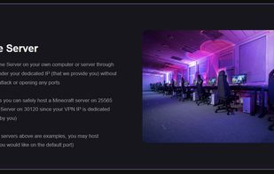 Host a Game Server on your own computer or server through our VPN under your dedicated IP (that we provide you) without risking an attack or opening any ports

That means you can safely host a Minecraft server on 25565 or a FiveM Server on 30120 since your VPN IP is dedicated (only used by you)

(The game servers above are examples, you may host whatever you would like on the default port)
