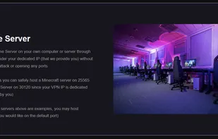 Host a Game Server on your own computer or server through our VPN under your dedicated IP (that we provide you) without risking an attack or opening any ports

That means you can safely host a Minecraft server on 25565 or a FiveM Server on 30120 since your VPN IP is dedicated (only used by you)

(The game servers above are examples, you may host whatever you would like on the default port)