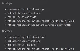 Las Vegas
- uncensored.lv1.dns.nixnet.xyz
- adblock.lv1.dns.nixnet.xyz
- 209.141.34.95:853 (DoT)
- https://uncensored.lv1.dns.nixnet.xyz/dns-query (DoH)
- https://adblock.lv1.dns.nixnet.xyz/dns-query (DoH)

New York
- uncensored.ny1.dns.nixnet.xyz
- adblock.ny1.dns.nixnet.xyz
- 199.195.251.84:853 (DoT)
- https://uncensored.ny1.dns.nixnet.xyz/dns-query (DoH)
- https://adblock.ny1.dns.nixnet.xyz/dns-query (DoH)

Luxembourg
- uncensored.lux1.dns.nixnet.xyz
- adblock.lux1.dns.nixnet.xyz
- 104.244.78.231:853 (DoT)
- https://uncensored.lux1.dns.nixnet.xyz/dns-query (DoH)
- https://adblock.lux1.dns.nixnet.xyz/dns-query (DoH)